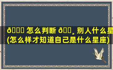 🐝 怎么判断 🌸 别人什么星座(怎么样才知道自己是什么星座)